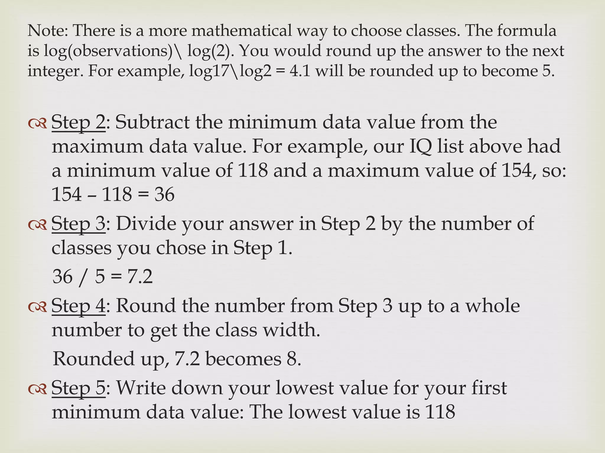 Note: There is a more mathematical way to choose classes. The formula
is log(observations) log(2). You would round up the answer to the next
integer. For example, log17log2 = 4.1 will be rounded up to become 5.
 Step 2: Subtract the minimum data value from the
maximum data value. For example, our IQ list above had
a minimum value of 118 and a maximum value of 154, so:
154 – 118 = 36
 Step 3: Divide your answer in Step 2 by the number of
classes you chose in Step 1.
36 / 5 = 7.2
 Step 4: Round the number from Step 3 up to a whole
number to get the class width.
Rounded up, 7.2 becomes 8.
 Step 5: Write down your lowest value for your first
minimum data value: The lowest value is 118
 