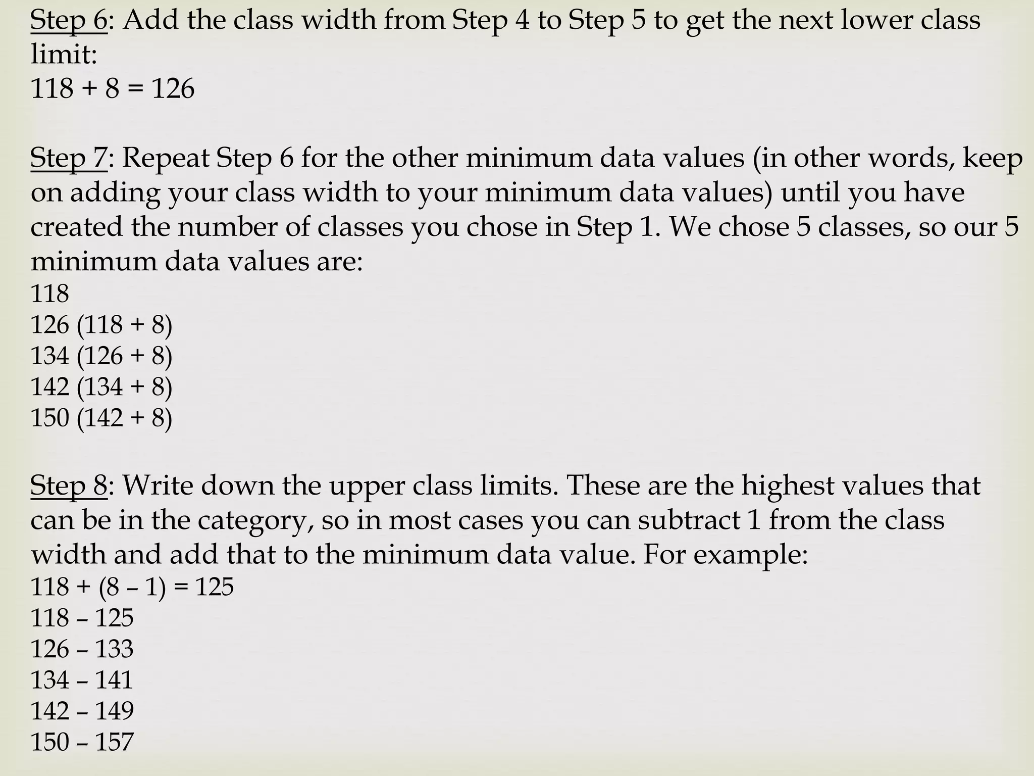 Step 6: Add the class width from Step 4 to Step 5 to get the next lower class
limit:
118 + 8 = 126
Step 7: Repeat Step 6 for the other minimum data values (in other words, keep
on adding your class width to your minimum data values) until you have
created the number of classes you chose in Step 1. We chose 5 classes, so our 5
minimum data values are:
118
126 (118 + 8)
134 (126 + 8)
142 (134 + 8)
150 (142 + 8)
Step 8: Write down the upper class limits. These are the highest values that
can be in the category, so in most cases you can subtract 1 from the class
width and add that to the minimum data value. For example:
118 + (8 – 1) = 125
118 – 125
126 – 133
134 – 141
142 – 149
150 – 157
 