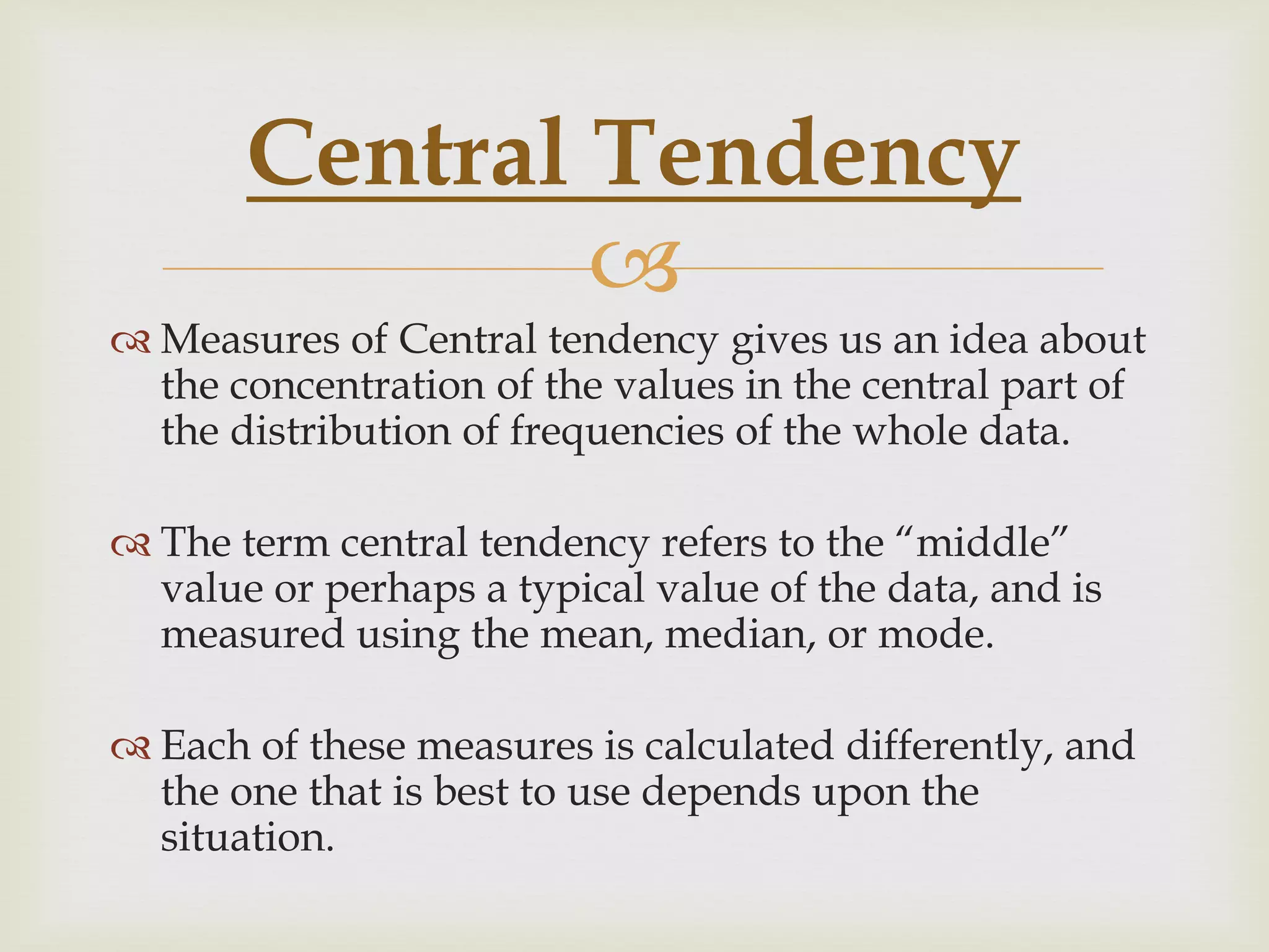 
 Measures of Central tendency gives us an idea about
the concentration of the values in the central part of
the distribution of frequencies of the whole data.
 The term central tendency refers to the “middle”
value or perhaps a typical value of the data, and is
measured using the mean, median, or mode.
 Each of these measures is calculated differently, and
the one that is best to use depends upon the
situation.
Central Tendency
 