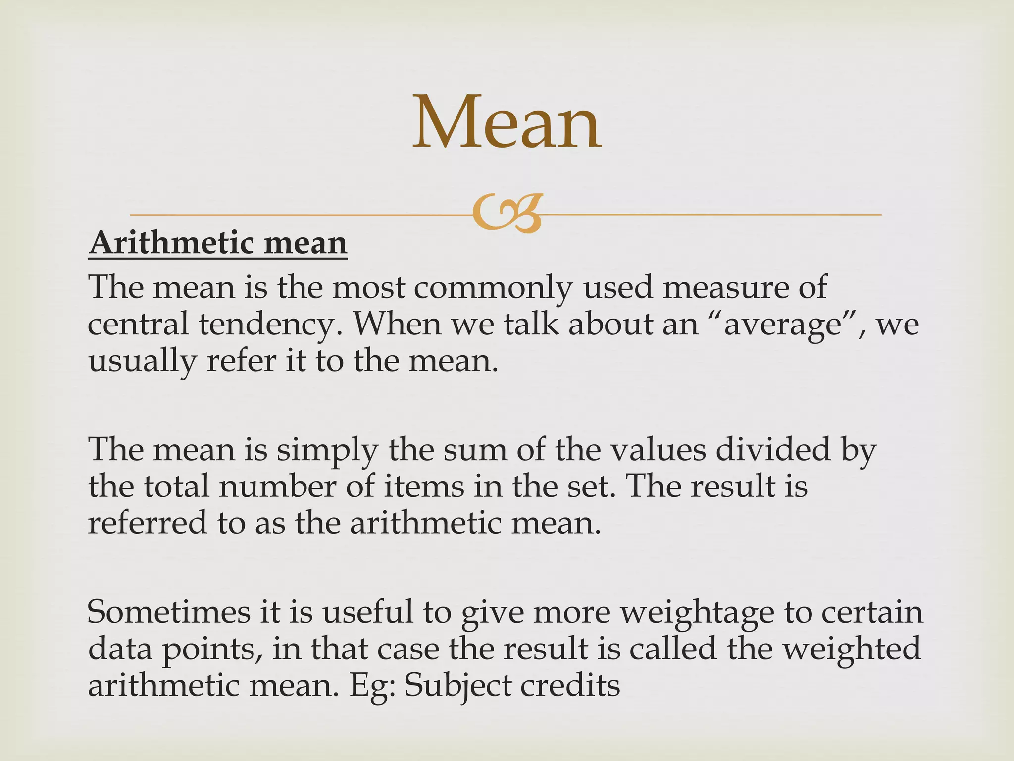 Arithmetic mean
The mean is the most commonly used measure of
central tendency. When we talk about an “average”, we
usually refer it to the mean.
The mean is simply the sum of the values divided by
the total number of items in the set. The result is
referred to as the arithmetic mean.
Sometimes it is useful to give more weightage to certain
data points, in that case the result is called the weighted
arithmetic mean. Eg: Subject credits
Mean
 