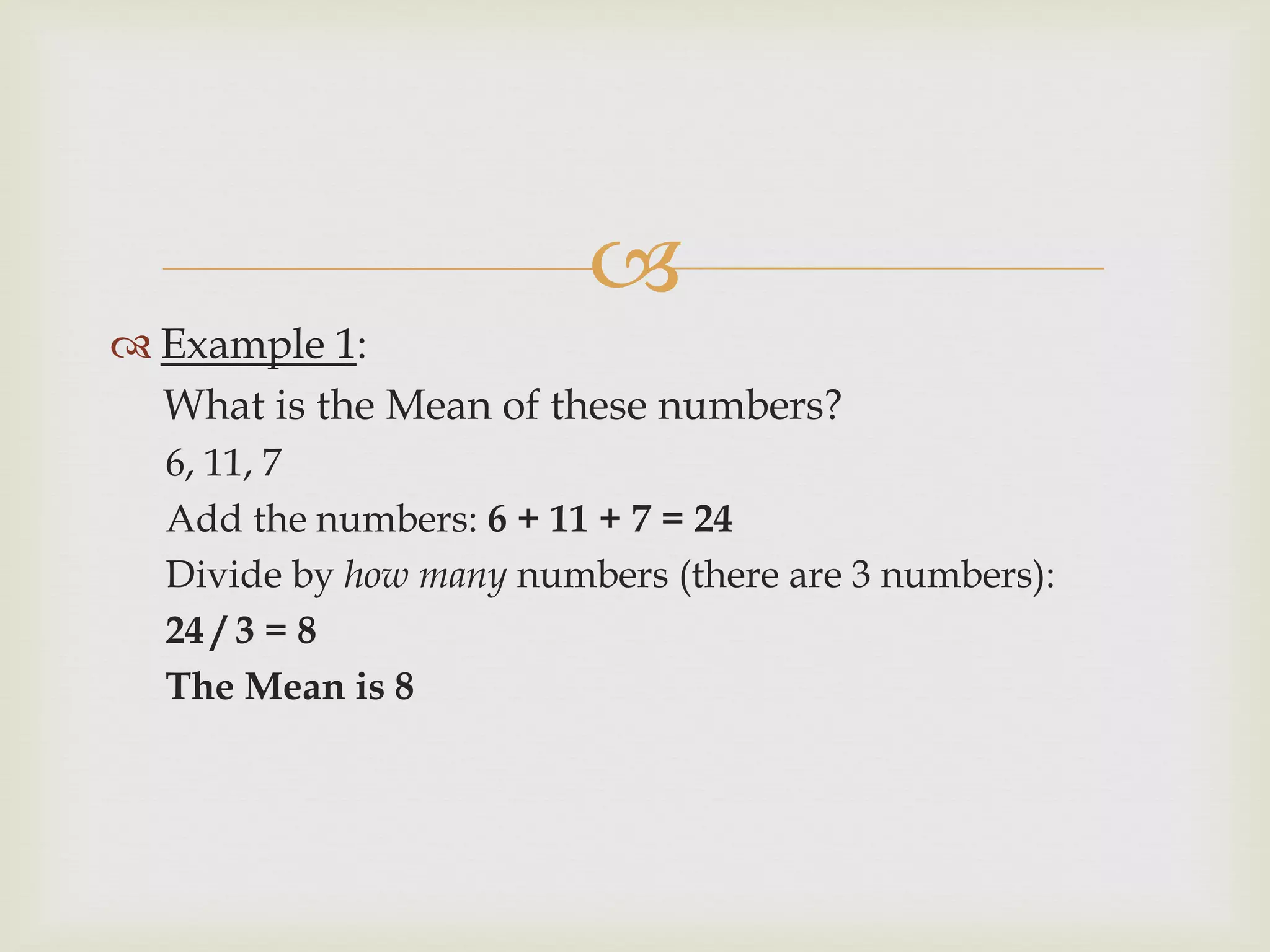 
 Example 1:
What is the Mean of these numbers?
6, 11, 7
Add the numbers: 6 + 11 + 7 = 24
Divide by how many numbers (there are 3 numbers):
24 / 3 = 8
The Mean is 8
 