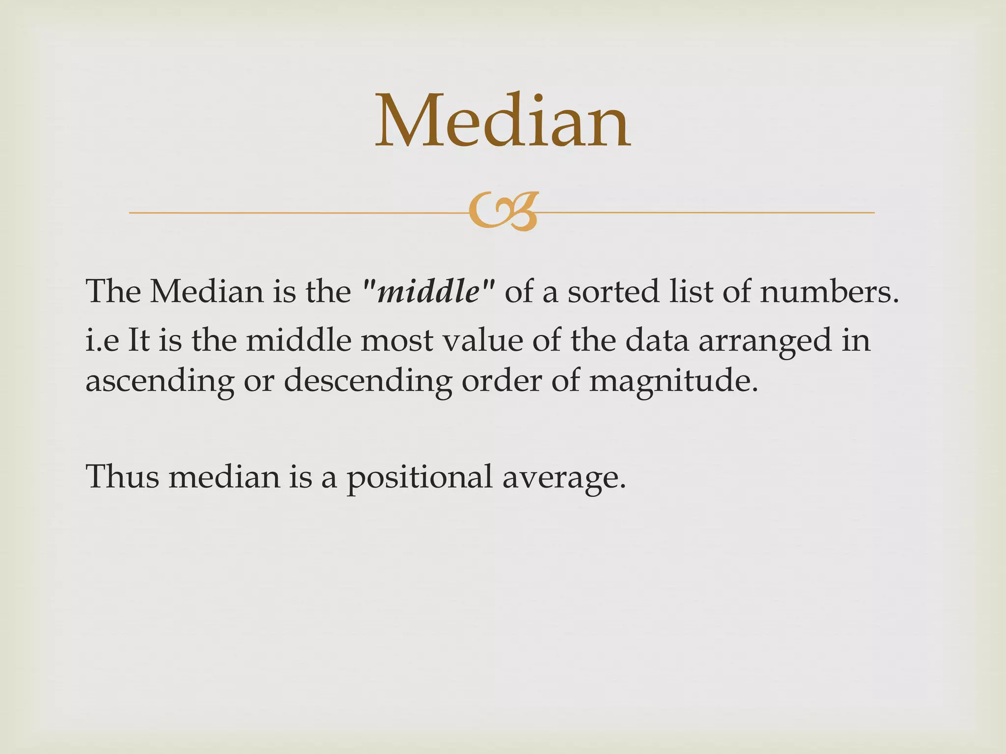 
The Median is the "middle" of a sorted list of numbers.
i.e It is the middle most value of the data arranged in
ascending or descending order of magnitude.
Thus median is a positional average.
Median
 