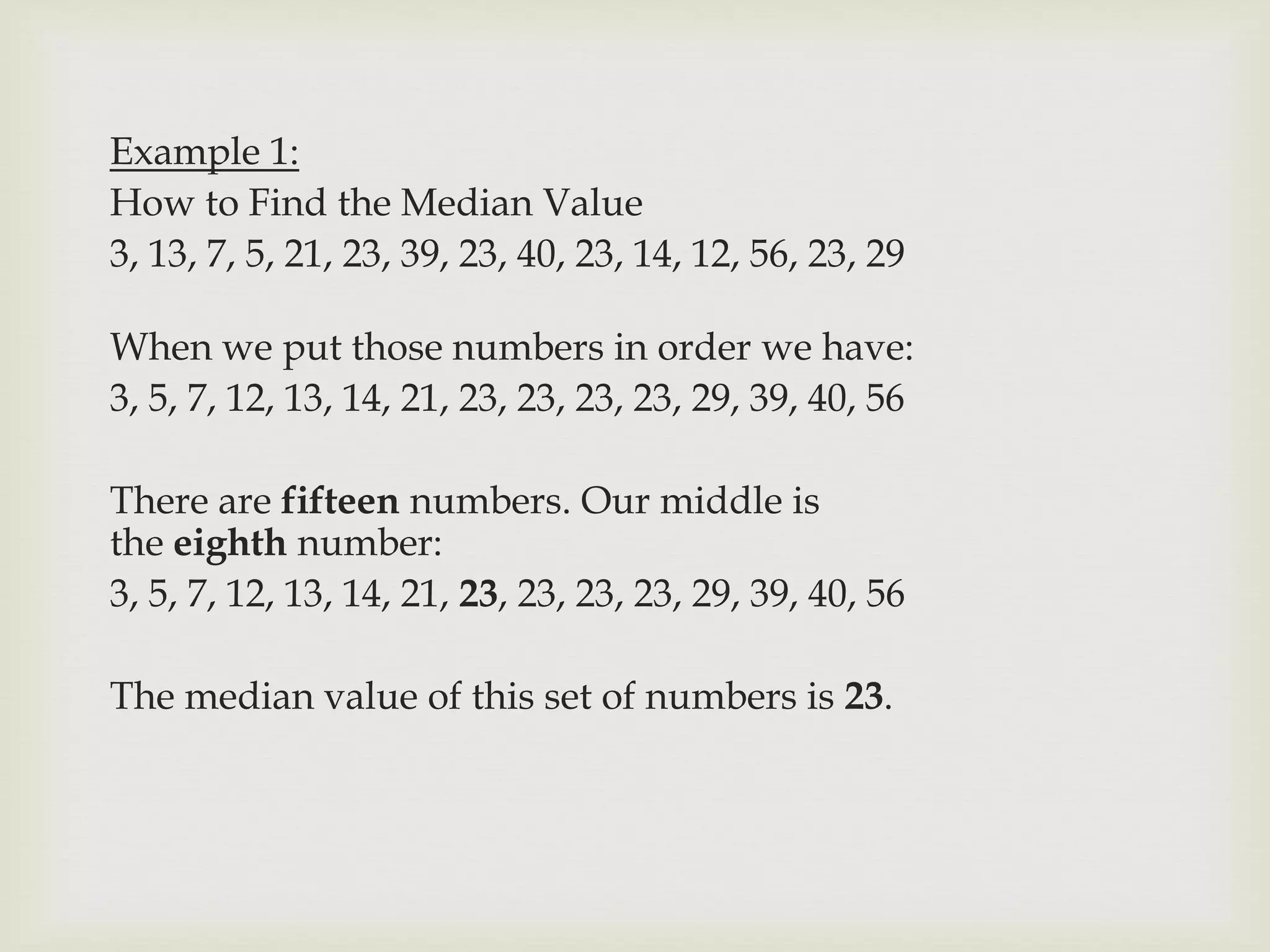 Example 1:
How to Find the Median Value
3, 13, 7, 5, 21, 23, 39, 23, 40, 23, 14, 12, 56, 23, 29
When we put those numbers in order we have:
3, 5, 7, 12, 13, 14, 21, 23, 23, 23, 23, 29, 39, 40, 56
There are fifteen numbers. Our middle is
the eighth number:
3, 5, 7, 12, 13, 14, 21, 23, 23, 23, 23, 29, 39, 40, 56
The median value of this set of numbers is 23.
 
