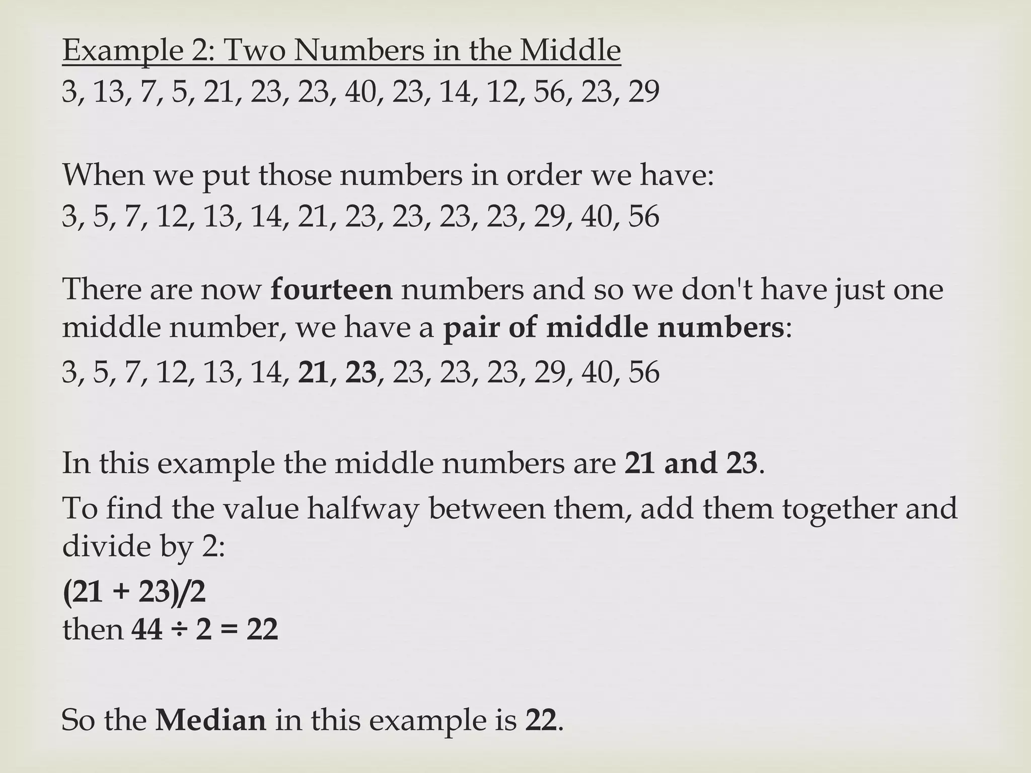 Example 2: Two Numbers in the Middle
3, 13, 7, 5, 21, 23, 23, 40, 23, 14, 12, 56, 23, 29
When we put those numbers in order we have:
3, 5, 7, 12, 13, 14, 21, 23, 23, 23, 23, 29, 40, 56
There are now fourteen numbers and so we don't have just one
middle number, we have a pair of middle numbers:
3, 5, 7, 12, 13, 14, 21, 23, 23, 23, 23, 29, 40, 56
In this example the middle numbers are 21 and 23.
To find the value halfway between them, add them together and
divide by 2:
(21 + 23)/2
then 44 ÷ 2 = 22
So the Median in this example is 22.
 