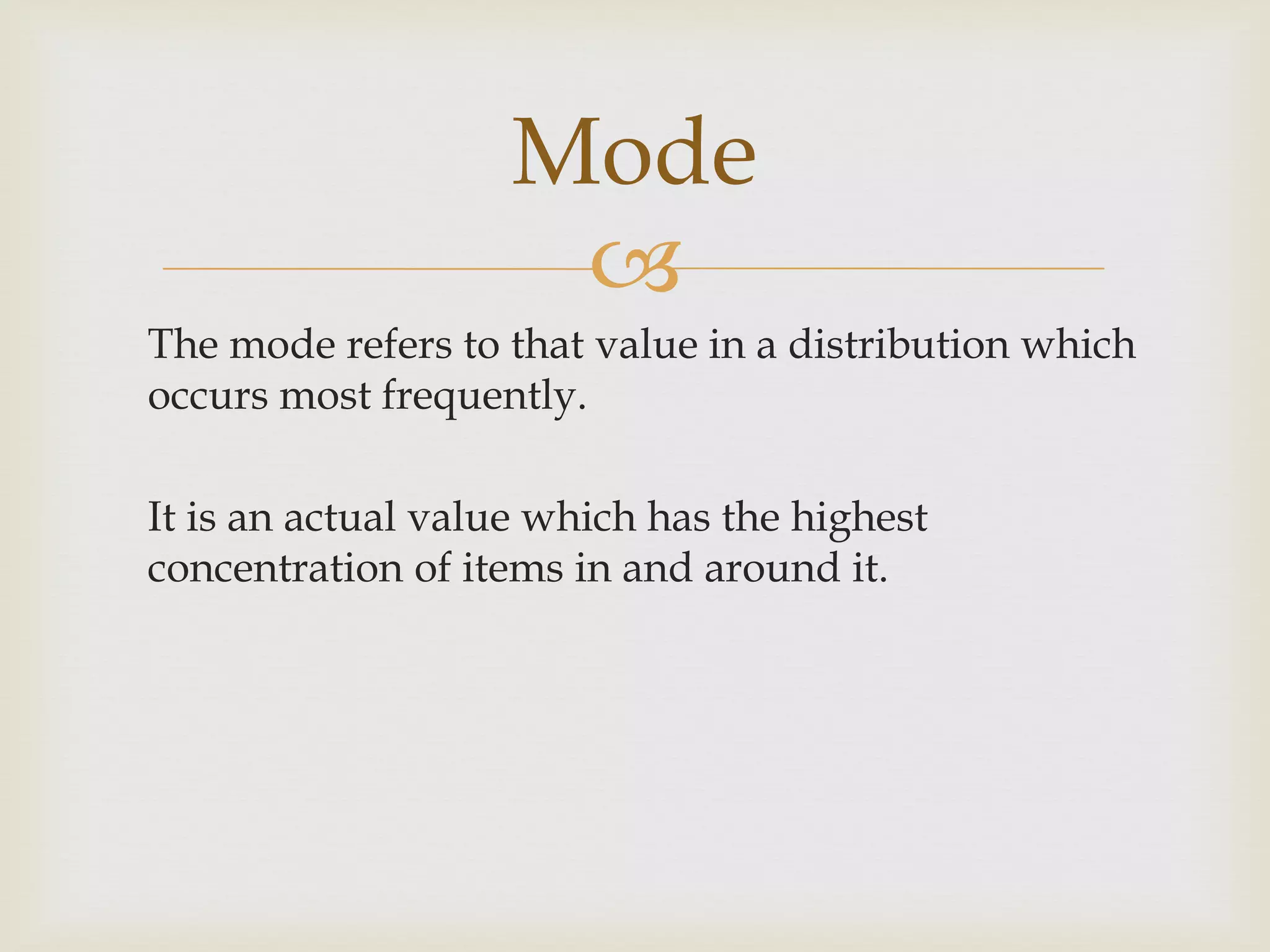 
The mode refers to that value in a distribution which
occurs most frequently.
It is an actual value which has the highest
concentration of items in and around it.
Mode
 