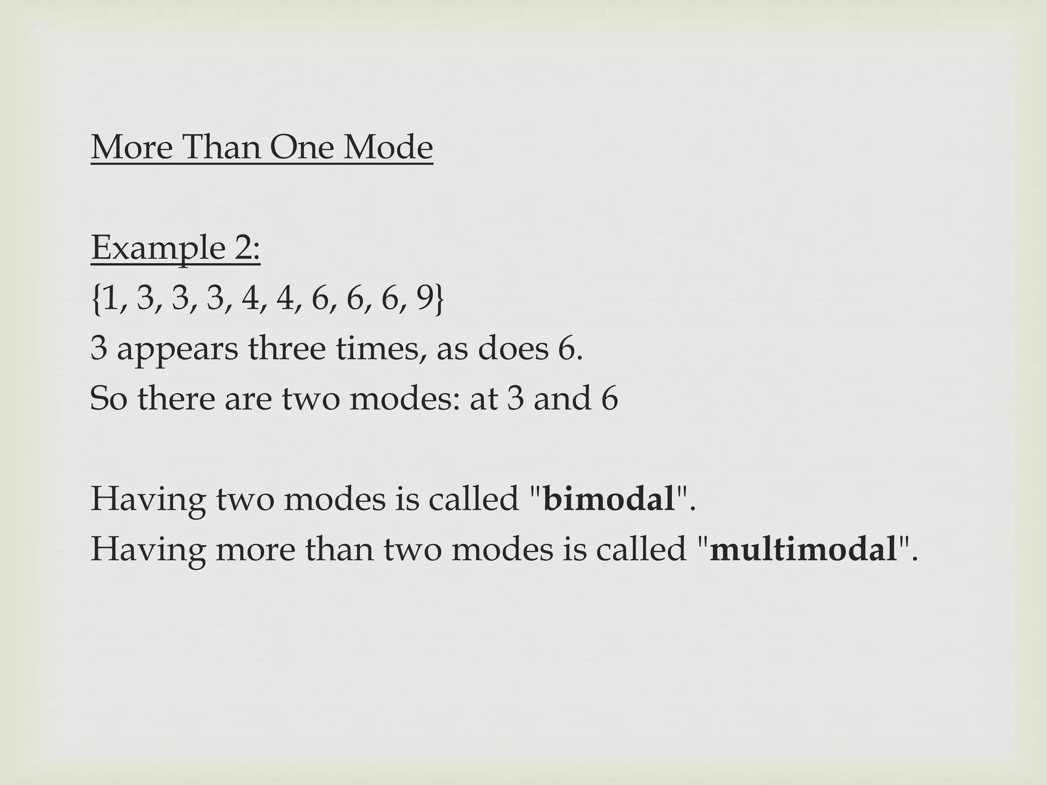 More Than One Mode
Example 2:
{1, 3, 3, 3, 4, 4, 6, 6, 6, 9}
3 appears three times, as does 6.
So there are two modes: at 3 and 6
Having two modes is called "bimodal".
Having more than two modes is called "multimodal".
 