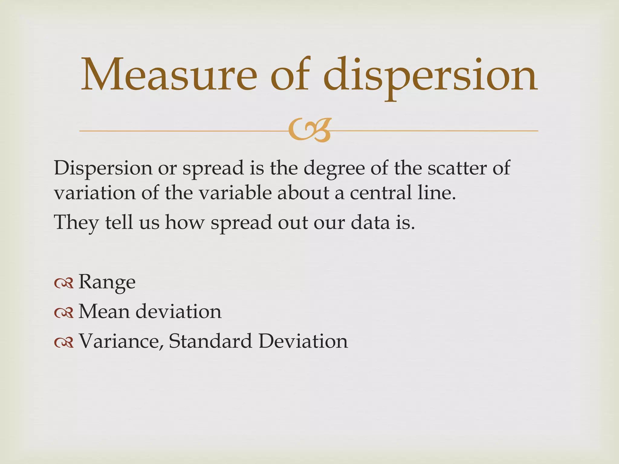 
Dispersion or spread is the degree of the scatter of
variation of the variable about a central line.
They tell us how spread out our data is.
 Range
 Mean deviation
 Variance, Standard Deviation
Measure of dispersion
 
