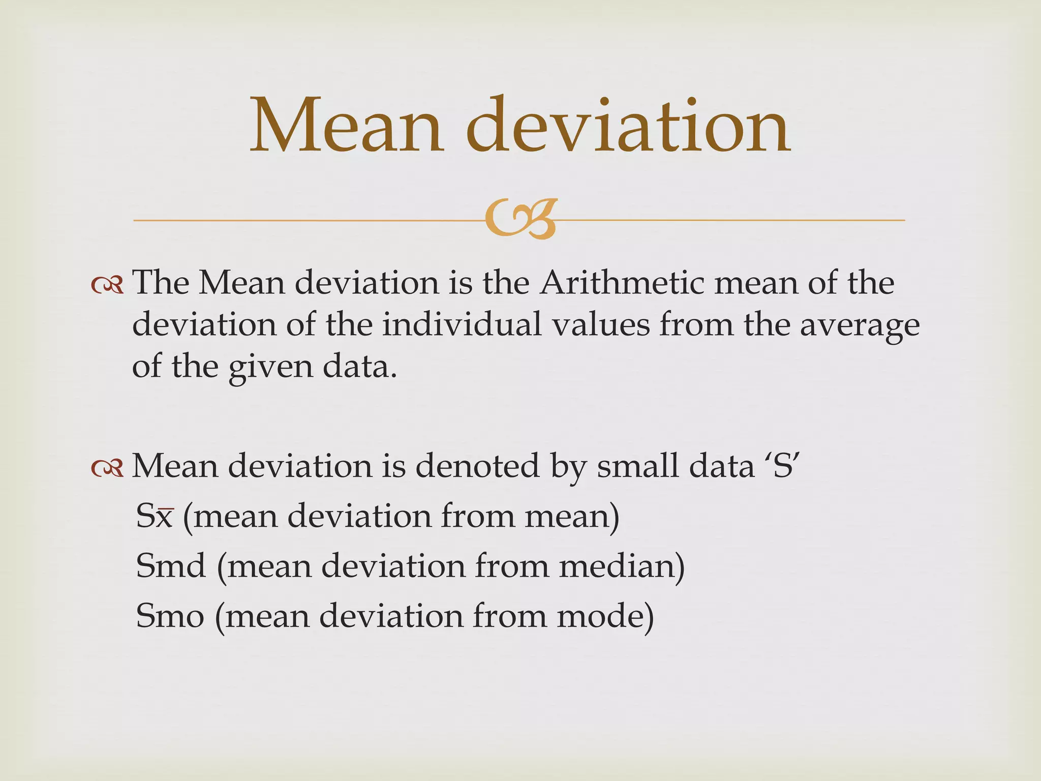 
 The Mean deviation is the Arithmetic mean of the
deviation of the individual values from the average
of the given data.
 Mean deviation is denoted by small data ‘S’
Sx (mean deviation from mean)
Smd (mean deviation from median)
Smo (mean deviation from mode)
Mean deviation
 