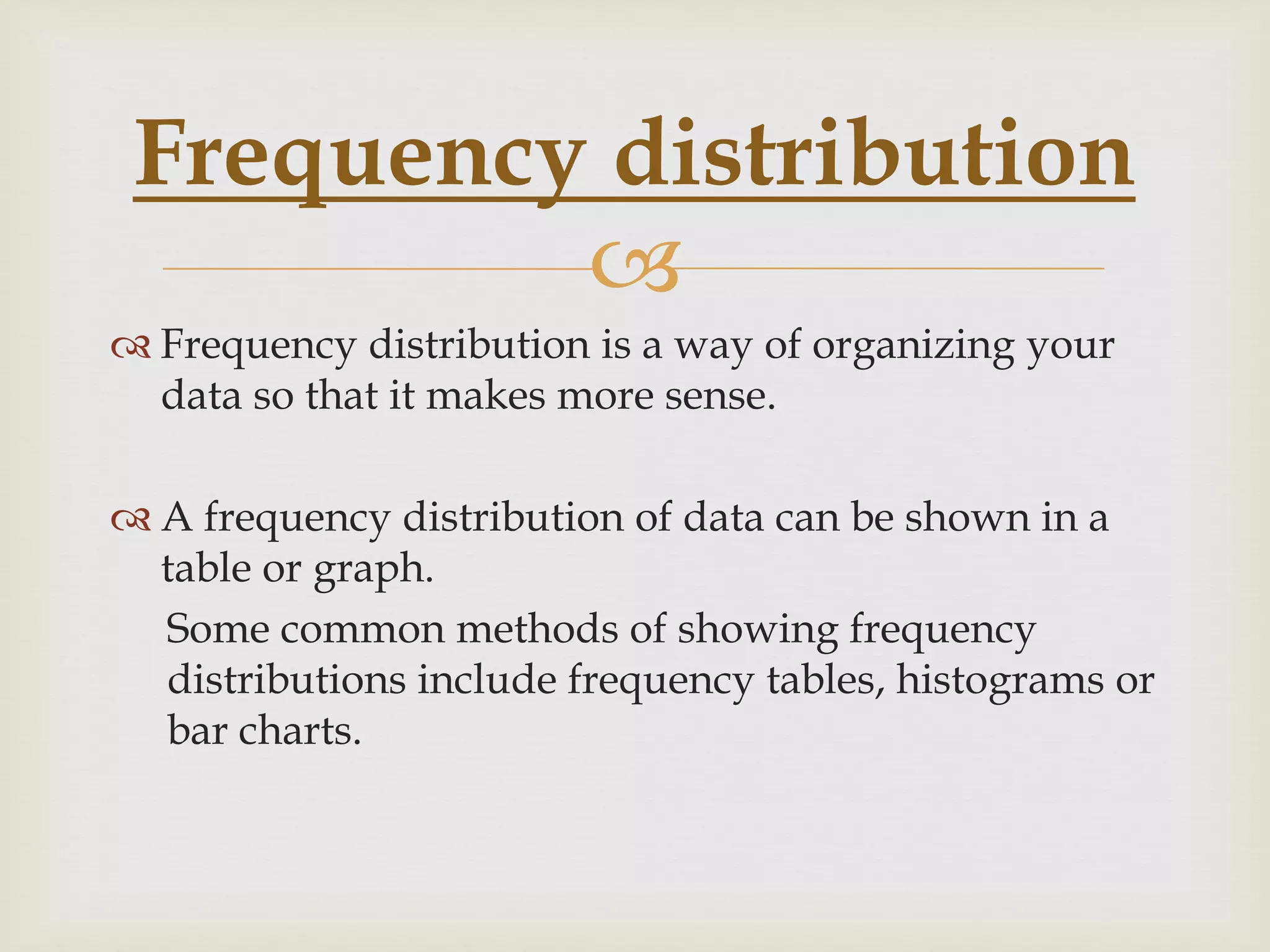 
 Frequency distribution is a way of organizing your
data so that it makes more sense.
 A frequency distribution of data can be shown in a
table or graph.
Some common methods of showing frequency
distributions include frequency tables, histograms or
bar charts.
Frequency distribution
 