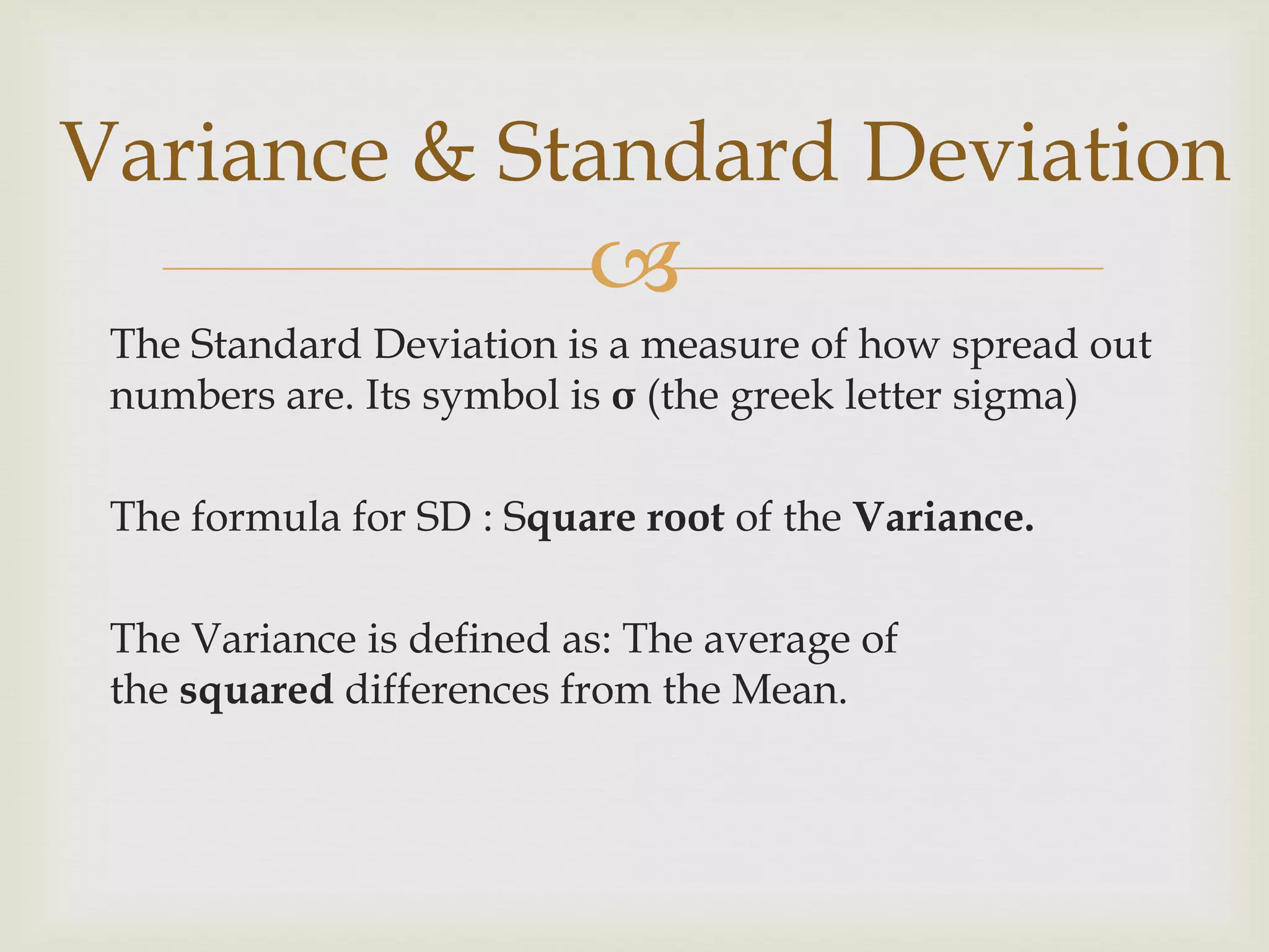 
The Standard Deviation is a measure of how spread out
numbers are. Its symbol is σ (the greek letter sigma)
The formula for SD : Square root of the Variance.
The Variance is defined as: The average of
the squared differences from the Mean.
Variance & Standard Deviation
 
