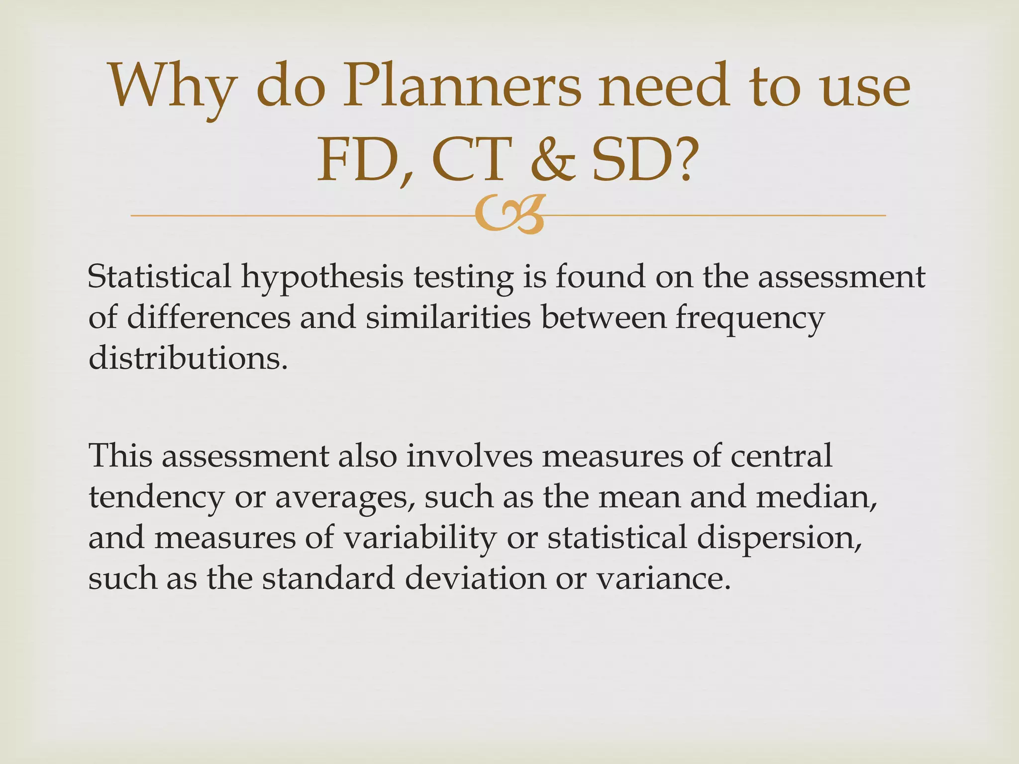 
Statistical hypothesis testing is found on the assessment
of differences and similarities between frequency
distributions.
This assessment also involves measures of central
tendency or averages, such as the mean and median,
and measures of variability or statistical dispersion,
such as the standard deviation or variance.
Why do Planners need to use
FD, CT & SD?
 