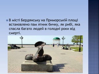  В місті Бердянську на Приморській площі
встановлено пам ятник бичку, як рибі, яка
спасла багато людей в голодні роки від
смерті.
 