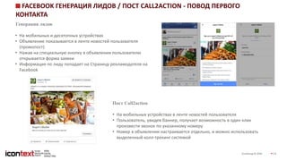 iConGroup © 2016 14
FACEBOOK ГЕНЕРАЦИЯ ЛИДОВ / ПОСТ CALL2ACTION - ПОВОД ПЕРВОГО
КОНТАКТА
Генерация лидов
• На мобильных и десктопных устройствах
• Объявление показывается в ленте новостей пользователя
(промопост)
• Нажав на специальную кнопку в объявлении пользователю
открывается форма заявки
• Информация по лиду попадает на Страницу рекламодателя на
Facebook
Пост Call2action
• На мобильных устройствах в ленте новостей пользователя
• Пользователь, увидев баннер, получает возможность в один клик
произвести звонок по указанному номеру
• Номер в объявлении настраивается отдельно, и можно использовать
выделенный колл-трекинг системой
 