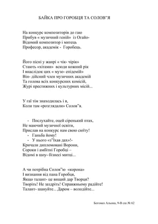БАЙКА ПРО ГОРОБЦЯ ТА СОЛОВ”Я
На конкурс композиторів до гаю
Прибув « музичний геній» із Огайо-
Відомий композитор і митець
Професор, академік - Горобець.
Його пісні у жанрі « чік- чірік»
Стають «хітами» всюди кожний рік
І внаслідок цих « музо- епідемій»
Він- дійсний член музичних академій
Та голова всіх конкурсних комісій,
Журі престижних і культурних місій...
У гаї тім знаходилась і я,
Коли там «розглядали» Солов”я.
- Послухайте, оцей сіренький птах,
Не маючий музичної освіти,
Прислав на конкурс нам свою сюїту!
- Ганьба йому!
- У нього «з”їхав дах»!-
Кричали дипломовані Ворони,
Сороки і амбітні Горобці –
Відомі в шоу- бізнесі митці...
А чи потрібна Солов”ю «корона»
І визнання від пана Горобця,
Якщо талант- це вищий дар Творця?
Творіть! Не заздріть! Справжньому радійте!
Талант- шануйте... Даром – володійте...
Богомаз Альона, 9-В сш № 62
 