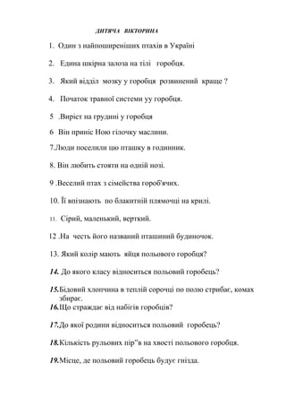 ДИТЯЧА ВІКТОРИНА
1. Один з найпоширеніших птахів в Україні
2. Едина шкірна залоза на тілі горобця.
3. Який відділ мозку у горобця розвинений краще ?
4. Початок травної системи уу горобця.
5 .Виріст на грудині у горобця
6 Він приніс Ною гілочку маслини.
7.Люди поселили цю пташку в годинник.
8. Він любить стояти на одній нозі.
9 .Веселий птах з сімейства гороб'ячих.
10. Її впізнають по блакитній плямочці на крилі.
11. Сірий, маленький, верткий.
12 .На честь його названий пташиний будиночок.
13. Який колір мають яйця польового горобця?
14. До якого класу відноситься польовий горобець?
15.Бідовий хлопчина в теплій сорочці по полю стрибає, комах
збирає.
16.Що страждає від набігів горобців?
17.До якої родини відноситься польовий горобець?
18.Кількість рульових пір”в на хвості польового горобця.
19.Місце, де польовий горобець будує гнізда.
 
