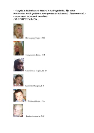 - А зараз я познайомлю тебе з моїми друзями! Це вони
допомогли мені зробити мою розповідь цікавою! Знайомтесь! ,-
сказав мені польовий горобчик.
І Я ПРОКИНУЛАСЬ...
Постоленко Марія , 9-В
Макущенко Даша , 9-В
Славкінська Марія , 10-Ю
Капустян Валерія , 5-А
Поліщук Денис , 5-А
Фокіна Анастасія ,3-Б
 