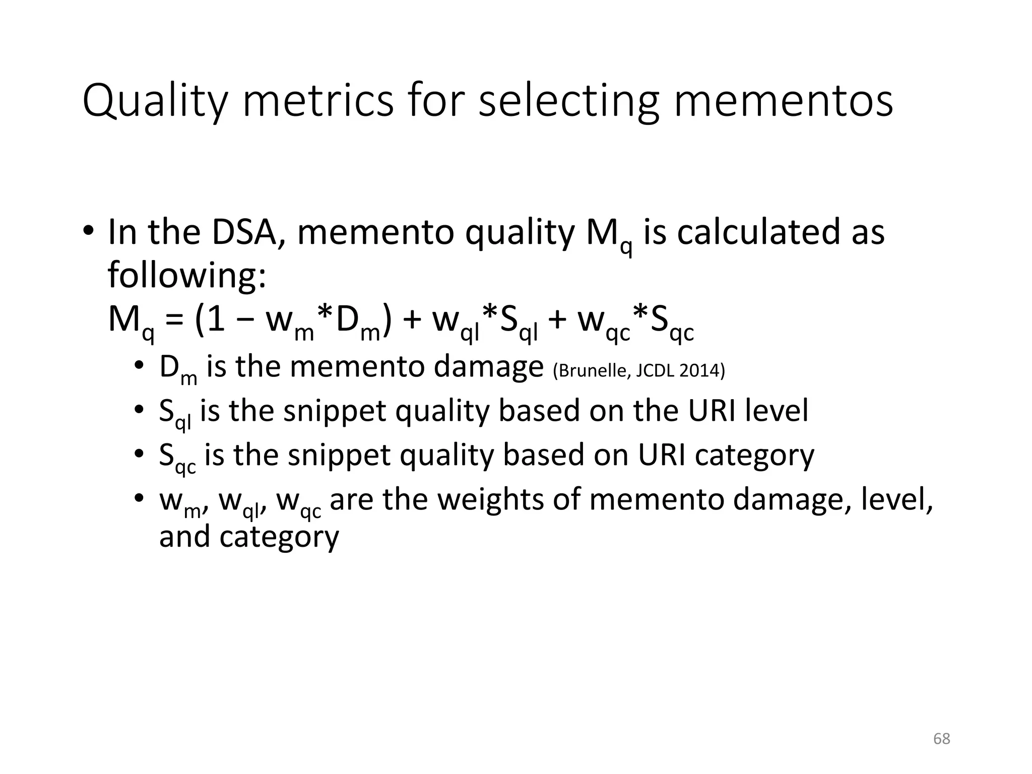 Quality metrics for selecting mementos
• In the DSA, memento quality Mq is calculated as
following:
Mq = (1 − wm*Dm) + wql*Sql + wqc*Sqc
• Dm is the memento damage (Brunelle, JCDL 2014)
• Sql is the snippet quality based on the URI level
• Sqc is the snippet quality based on URI category
• wm, wql, wqc are the weights of memento damage, level,
and category
68
 