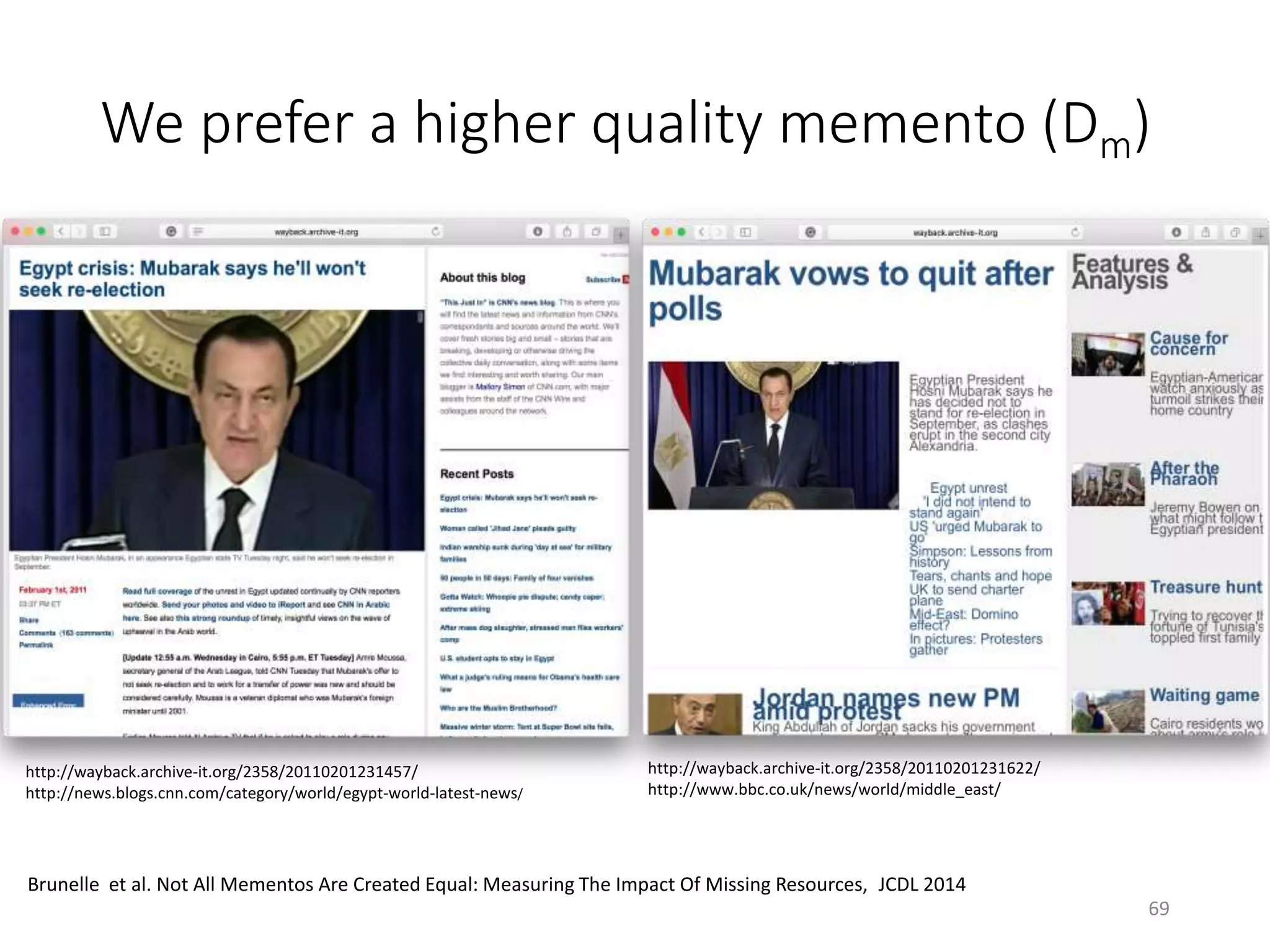 We prefer a higher quality memento (Dm)
http://wayback.archive-it.org/2358/20110201231457/
http://news.blogs.cnn.com/category/world/egypt-world-latest-news/
http://wayback.archive-it.org/2358/20110201231622/
http://www.bbc.co.uk/news/world/middle_east/
69
Brunelle et al. Not All Mementos Are Created Equal: Measuring The Impact Of Missing Resources, JCDL 2014
 