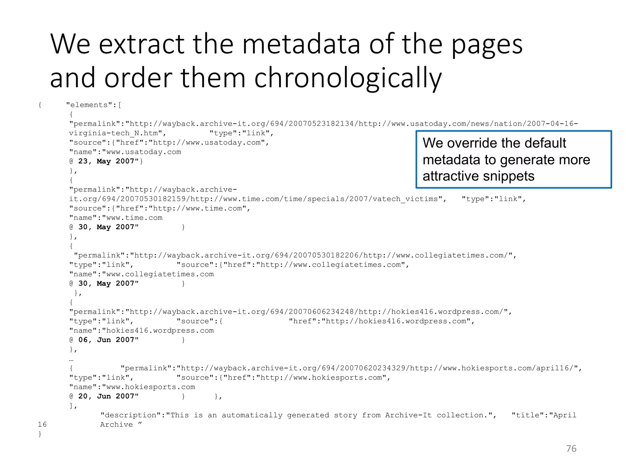 We extract the metadata of the pages
and order them chronologically
{ "elements":[
{
"permalink":"http://wayback.archive-it.org/694/20070523182134/http://www.usatoday.com/news/nation/2007-04-16-
virginia-tech_N.htm", "type":"link",
"source":{"href":"http://www.usatoday.com",
"name":"www.usatoday.com
@ 23, May 2007"}
},
{
"permalink":"http://wayback.archive-
it.org/694/20070530182159/http://www.time.com/time/specials/2007/vatech_victims", "type":"link",
"source":{"href":"http://www.time.com",
"name":"www.time.com
@ 30, May 2007" }
},
{
"permalink":"http://wayback.archive-it.org/694/20070530182206/http://www.collegiatetimes.com/",
"type":"link", "source":{"href":"http://www.collegiatetimes.com",
"name":"www.collegiatetimes.com
@ 30, May 2007" }
},
{
"permalink":"http://wayback.archive-it.org/694/20070606234248/http://hokies416.wordpress.com/",
"type":"link", "source":{ "href":"http://hokies416.wordpress.com",
"name":"hokies416.wordpress.com
@ 06, Jun 2007" }
},
…
{ "permalink":"http://wayback.archive-it.org/694/20070620234329/http://www.hokiesports.com/april16/",
"type":"link", "source":{"href":"http://www.hokiesports.com",
"name":"www.hokiesports.com
@ 20, Jun 2007" } },
],
"description":"This is an automatically generated story from Archive-It collection.", "title":"April
16 Archive ”
}
76
We override the default
metadata to generate more
attractive snippets
 