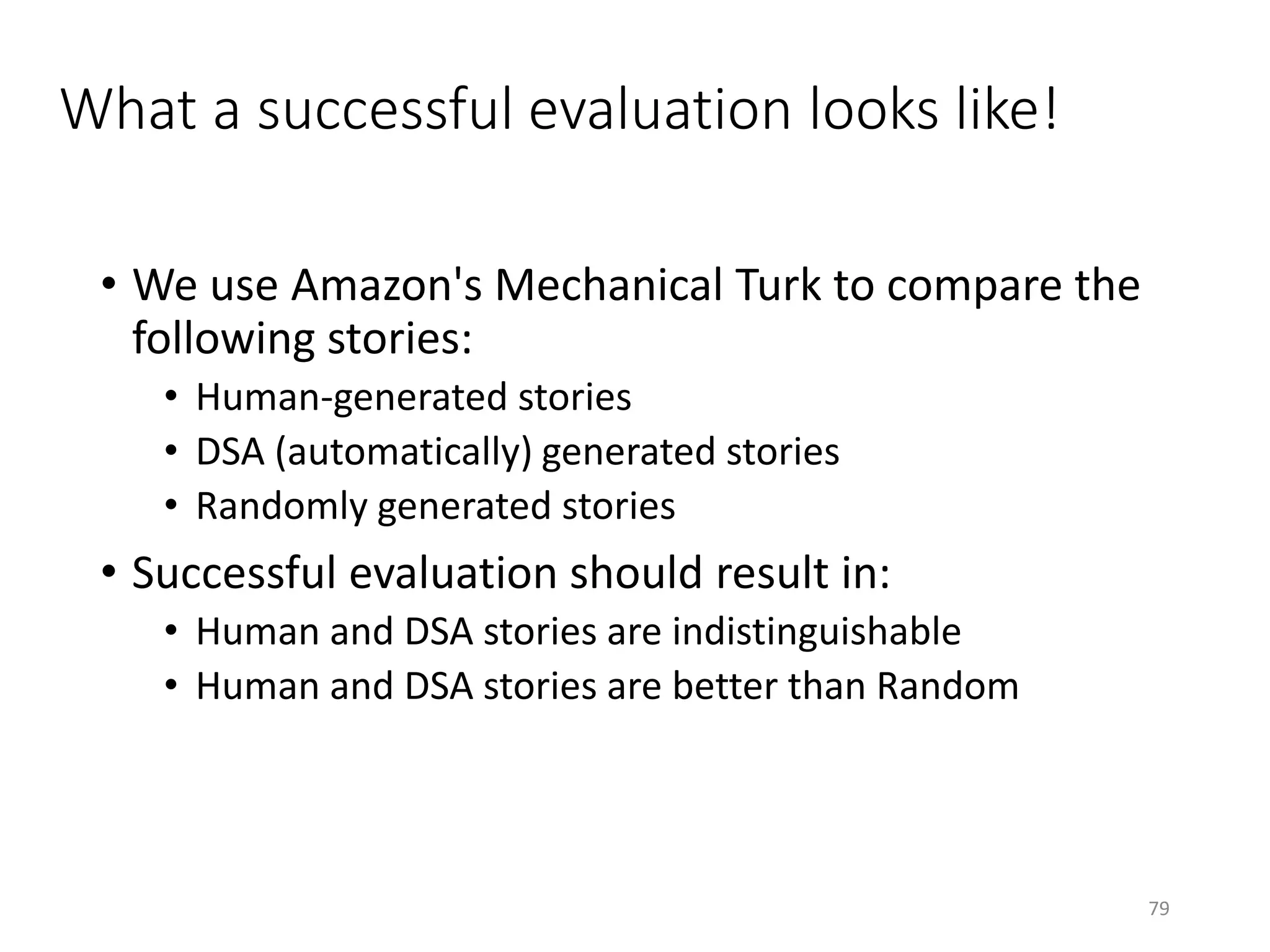 What a successful evaluation looks like!
• We use Amazon's Mechanical Turk to compare the
following stories:
• Human-generated stories
• DSA (automatically) generated stories
• Randomly generated stories
• Successful evaluation should result in:
• Human and DSA stories are indistinguishable
• Human and DSA stories are better than Random
79
 