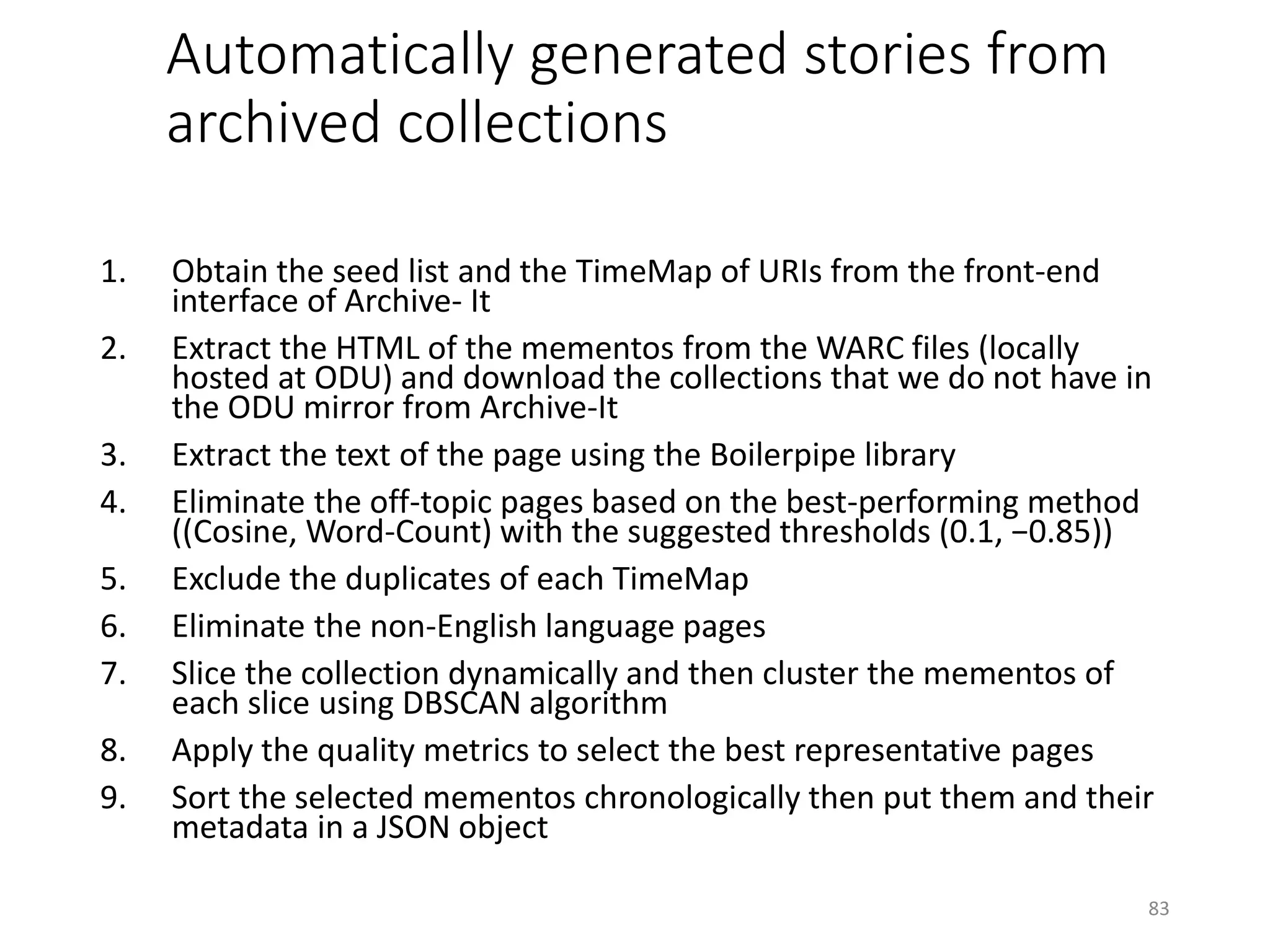 Automatically generated stories from
archived collections
1. Obtain the seed list and the TimeMap of URIs from the front-end
interface of Archive- It
2. Extract the HTML of the mementos from the WARC files (locally
hosted at ODU) and download the collections that we do not have in
the ODU mirror from Archive-It
3. Extract the text of the page using the Boilerpipe library
4. Eliminate the off-topic pages based on the best-performing method
((Cosine, Word-Count) with the suggested thresholds (0.1, −0.85))
5. Exclude the duplicates of each TimeMap
6. Eliminate the non-English language pages
7. Slice the collection dynamically and then cluster the mementos of
each slice using DBSCAN algorithm
8. Apply the quality metrics to select the best representative pages
9. Sort the selected mementos chronologically then put them and their
metadata in a JSON object
83
 