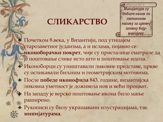 СЛИКАРСТВО
Почетком 8.века, у Византији, под утицајем
старозаветног јудаизма, а и ислама, појавио се
иконоборачки покрет, чије су присталице сматрале да
је поштовање слике исто што и поштовање идола.
Иконоборци су уништавали ликовне представе, цркве
су осликавали биљним и геометријским мотивима.
После победе иконофила 843. године, византијска
ликовна уметност је доживела нов и већи процват.
На западу је верско поштовање икона било мање
раширено.
Рукописи су билу украшавани илустрацијама, тзв.
минијатурама.
Минијатуре су
добиле назив по
латинском
називу за црвену
оловну боју-
минијуму.
 