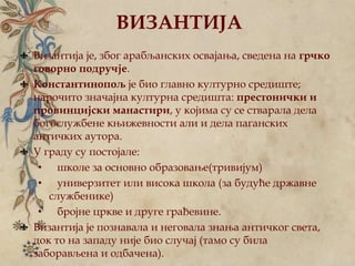 ВИЗАНТИЈА
Византија је, због арабљанских освајања, сведена на грчко
говорно подручје.
Константинопољ је био главно културно средиште;
нарочито значајна културна средишта: престонички и
провинцијски манастири, у којима су се стварала дела
богослужбене књижевности али и дела паганских
античких аутора.
У граду су постојале:
• школе за основно образовање(тривијум)
• универзитет или висока школа (за будуће државне
службенике)
• бројне цркве и друге грађевине.
Византија је познавала и неговала знања античког света,
док то на западу није био случај (тамо су била
заборављена и одбачена).
 