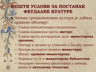 ОПШТИ УСЛОВИ ЗА ПОСТАНАК
ФЕУДАЛНЕ КУЛТУРЕ
Читава средњевековна култура је добила
црквено обележје:
• Главна интелигенција-свештенство;
• Главна књижевна врста: житије;
• Главна врста историјских дела: манастирска
хроника;
• Поезија и музика су стављене у службу цркви;
• Центри културног живота-манастири;
• Школе: црквено-манастирске;
• Појавиле су се и манастирске библиотеке.
• Насупрот световној филозофији у антици,
јавља се католичка теологија.
 