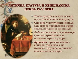 АНТИЧКА КУЛТУРА И ХРИШЋАНСКА
ЦРКВА IV-V ВЕКА
Темељ културе средњег века је
представљала античка култура.
Она није у потпуности нестала,
зато што је хришћанска црква
спасла поједине њене комаде.
Доба позне антике одликовао је
суживот хришћанске и
паганске вере и културе.
Аугустин, црквени писац и
епископ, указивао је на
нужност проучавања античке
књижевности и науке.
 