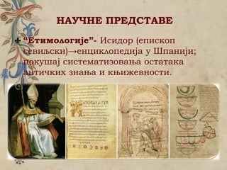 НАУЧНЕ ПРЕДСТАВЕ
“Етимологије”- Исидор (епископ
севиљски)→енциклопедија у Шпанији;
покушај систематизовања остатака
античких знања и књижевности.
 