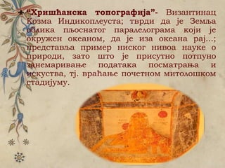 “Хришћанска топографија”- Византинац
Козма Индикоплеуста; тврди да је Земља
облика пљоснатог паралелограма који је
окружен океаном, да је иза океана рај...;
представља пример ниског нивоа науке о
природи, зато што је присутно потпуно
занемаривање података посматрања и
искуства, тј. враћање почетном митолошком
стадијуму.
 