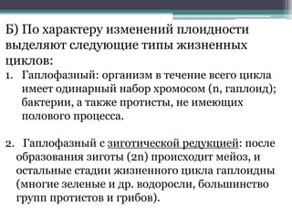 Б) По характеру изменений плоидности
выделяют следующие типы жизненных
циклов:
1. Гаплофазный: организм в течение всего цикла
имеет одинарный набор хромосом (n, гаплоид);
бактерии, а также протисты, не имеющих
полового процесса.
2. Гаплофазный с зиготической редукцией: после
образования зиготы (2n) происходит мейоз, и
остальные стадии жизненного цикла гаплоидны
(многие зеленые и др. водоросли, большинство
групп протистов и грибов).
 