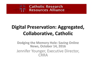 Digital Preservation: Aggregated,
Collaborative, Catholic
Dodging the Memory Hole: Saving Online
News, October 14, 2016
Jennifer Younger, Executive Director,
CRRA
 