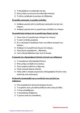 2. Τι διαμόρφωσε το ανάγλυφο της γης;
3. Όταν μιλάμε για ηπειρωτικό ανάγλυφο ενοούμε;
4. Τι είδους ανάγλυφο συναντάμε στη θάλασσα;
Οι μεγάλες οροσειρές, οι μεγάλες πεδιάδες
1. Ανάφερε μερικές από τις ψηλότερες οροσειρές και όρη του
κόσμου.
2. Ανάφερε μερικές από τις μεγαλύτερες πεδιάδες του κόσμου.
Τα μεγαλύτερα ποτάμια και οι μεγαλύτερες λίμνες της Γης
1. Ποιοι είναι οι 5 μεγαλύτεροι ποταμοί του κόσμου;
2. Τι κάνει το Νείλο μοναδικό;
3. Σε τι υπερτερεί ο Αμαζόνιος έναντι των άλλων ποταμών του
κόσμου;
4. Ανάφερε τις 5 μεγαλύτερες λίμνες του κόσμου.
5. Ποιες λίμνες ονομάζονται ...θάλασσες;
6. Γιατί η Νεκρά θάλασσα πήρε αυτό το όνομα;
Η σημασία του υδρογραφικού δικτύου στη ζωή των ανθρώπων
1. Τι ονομάζουμε υδατογραφικό δίκτυο;
2. Όταν μιλάμε για άρδευση ενοούμε;
3. Ποιες ανάγκες καλύπτει η ύδρευση;
4. Ποιος ποταμός λέγεται πλωτός;
5. Παίζει ρόλο η ύπαρξη σημαντικού υδατογραφικού δικτύου στην
ανάπτυξη ενός πολιτισμού;
Οι φυσικές καταστροφές και οι συνέπειές τους στη ζωή των
ανθρώπων
1. Πώς ονομάζεταιτο εξωτερικό στρώμα της γης;
2. Τι συμβαίνει όταν μία πλάκα βυθίζεται κάτω από μία άλλη;
3. Τι είναι αποσάθρωση;
4. Τι αποκαλούμε διάβρωση;
5. Τι γίνεται κατά την εναπόθεση;
Χαράλαμπος Διαμαντής
Επιμέλεια επανάληψης: Χρήστος Χαρμπής σελ.9
 