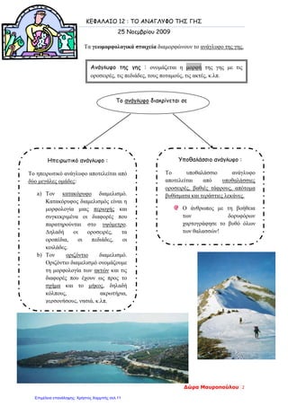 ΚΕΦΑΛΑΙΟ 12 : ΤΟ ΑΝΑΓΛΥΦΟ ΤΗΣ ΓΗΣ
25 Νοεμβρίου 2009
Τα γεωμορφολογικά στοιχεία διαμορφώνουν το ανάγλυφο της γης.
Ανάγλυφο της γης : ονομάζεται η μορφή της γης με τις
οροσειρές, τις πεδιάδες, τους ποταμούς, τις ακτές, κ.λπ.
Το ανάγλυφο διακρίνεται σε
Ηπειρωτικό ανάγλυφο :
Το ηπειρωτικό ανάγλυφο αποτελείται από
δύο μεγάλες ομάδες:
a) Τον κατακόρυφο διαμελισμό.
Κατακόρυφος διαμελισμός είναι η
μορφολογία μιας περιοχής και
συγκεκριμένα οι διαφορές που
παρατηρούνται στο υψόμετρο.
Δηλαδή οι οροσειρές, τα
οροπέδια, οι πεδιάδες, οι
κοιλάδες.
b) Τον οριζόντιο διαμελισμό.
Οριζόντιο διαμελισμό ονομάζουμε
τη μορφολογία των ακτών και τις
διαφορές που έχουν ως προς το
σχήμα και το μήκος, δηλαδή
κόλπους, ακρωτήρια,
χερσονήσους, νησιά, κ.λπ.
Υποθαλάσσιο ανάγλυφο :
Το υποθαλάσσιο ανάγλυφο
αποτελείται από υποθαλάσσιες
οροσειρές, βαθιές τάφρους, απότομα
βυθίσματα και τεράστιες λεκάνες.
Ο άνθρωπος με τη βοήθεια
των δορυφόρων
χαρτογράφησε το βυθό όλων
των θαλασσών!
Δώρα Μαυροπούλου 2
Επιμέλεια επανάληψης: Χρήστος Χαρμπής σελ.11
 