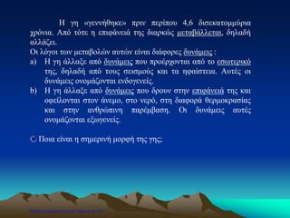 Η γη «γεννήθηκε» πριν περίπου 4,6 δισεκατομμύρια
χρόνια. Από τότε η επιφάνειά της διαρκώς μεταβάλλεται, δηλαδή
αλλάζει.
Οι λόγοι των μεταβολών αυτών είναι διάφορες δυνάμεις :
a) Η γη άλλαξε από δυνάμεις που προέρχονται από το εσωτερικό
της, δηλαδή από τους σεισμούς και τα ηφαίστεια. Αυτές οι
δυνάμεις ονομάζονται ενδογενείς.
b) Η γη άλλαξε από δυνάμεις που δρουν στην επιφάνειά της και
οφείλονται στον άνεμο, στο νερό, στη διαφορά θερμοκρασίας
και στην ανθρώπινη παρέμβαση. Οι δυνάμεις αυτές
ονομάζονται εξωγενείς.
Ποια είναι η σημερινή μορφή της γης;
Επιμέλεια επανάληψης: Χρήστος Χαρμπής σελ.120
 