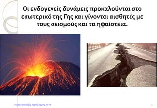 Οι ενδογενείς δυνάμεις προκαλούνται στο
εσωτερικό της Γης και γίνονται αισθητές με
τους σεισμούς και τα ηφαίστεια.
5Επιμέλεια επανάληψης: Χρήστος Χαρμπής σελ.137
 