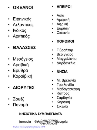 • ΩΚΕΑΝΟΙ
• Ειρηνικός
• Ατλαντικος
• Ινδικός
• Αρκτικός
• ΘΑΛΑΣΣΕΣ
• Μεσόγειος
• Αραβική
• Ερυθρά
• Καραϊβική
• ΔΙΩΡΥΓΕΣ
• Σουέζ
• Παναμά
• ΗΠΕΙΡΟΙ
• Ασία
• Αμερική
• Αφρική
• Ευρώπη
• Ωκεανία
• ΠΟΡΘΜΟΙ
• Γιβραλτάρ
• Βερίγγειος
• Μαγγελάνου
• Δαρδανέλια
• ΝΗΣΙΑ
• Μ. Βρετανία
• Γροιλανδία
• Μαδαγασκάρη
• Κύπρος
• Σαρδηνία
• Κορσική
• Σικελία
ΝΗΣΙΩΤΙΚΑ ΣΥΜΠΛΕΓΜΑΤΑ
Ιαπωνία Φιλιππίνες ΙνδονησίαΠΑΝΑΓΙΩΤΗΣ
ΑΡΒΑΝΙΤΑΚΗΣ
Επιμέλεια επανάληψης: Χρήστος Χαρμπής σελ.16
 