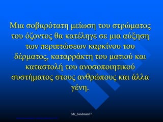 Μια σοβαρότατη μείωση του στρώματος
του όζοντος θα κατέληγε σε μια αύξηση
των περιπτώσεων καρκίνου του
δέρματος, καταρράκτη του ματιού και
καταστολή του ανοσοποιητικού
συστήματος στους ανθρώπους και άλλα
γένη.
Mr_Sandman67
Επιμέλεια επανάληψης: Χρήστος Χαρμπής σελ.169
 