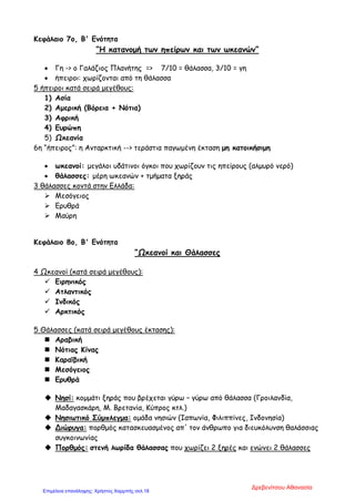 Κεφάλαιο 7ο, Β' Ενότητα
“Η κατανομή των ηπείρων και των ωκεανών”
• Γη -> ο Γαλάζιος Πλανήτης => 7/10 = θάλασσα, 3/10 = γη
• ήπειροι: χωρίζονται από τη θάλασσα
5 ήπειροι κατά σειρά μεγέθους:
1) Ασία
2) Αμερική (Βόρεια + Νότια)
3) Αφρική
4) Ευρώπη
5) Ωκεανία
6η “ήπειρος”: η Ανταρκτική --> τεράστια παγωμένη έκταση μη κατοικήσιμη
• ωκεανοί: μεγάλοι υδάτινοι όγκοι που χωρίζουν τις ηπείρους (αλμυρό νερό)
• θάλασσες: μέρη ωκεανών + τμήματα ξηράς
3 θάλασσες κοντά στην Ελλάδα:
 Μεσόγειος
 Ερυθρά
 Μαύρη
Κεφάλαιο 8ο, Β' Ενότητα
“Ωκεανοί και Θάλασσες
4 Ωκεανοί (κατά σειρά μεγέθους):
 Ειρηνικός
 Ατλαντικός
 Ινδικός
 Αρκτικός
5 Θάλασσες (κατά σειρά μεγέθους έκτασης):
 Αραβική
 Νότιας Κίνας
 Καραϊβική
 Μεσόγειος
 Ερυθρά
 Νησί: κομμάτι ξηράς που βρέχεται γύρω – γύρω από θάλασσα (Γροιλανδία,
Μαδαγασκάρη, Μ. Βρετανία, Κύπρος κτλ.)
 Νησιωτικό Σύμπλεγμα: ομάδα νησιών (Ιαπωνία, Φιλιππίνες, Ινδονησία)
 Διώρυγα: πορθμός κατασκευασμένος απ' τον άνθρωπο για διευκόλυνση θαλάσσιας
συγκοινωνίας
 Πορθμός: στενή λωρίδα θάλασσας που χωρίζει 2 ξηρές και ενώνει 2 θάλασσες
Δρεβενίτσου Αθανασία
Επιμέλεια επανάληψης: Χρήστος Χαρμπής σελ.18
 