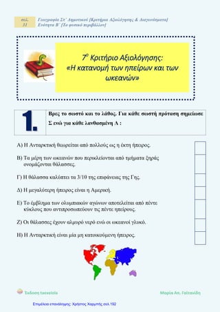 σελ.
31
Γεωγραφία Στ΄ Δημοτικού [Κριτήρια Αξιολόγησης & Διαγωνίσματα]
Ενότητα Β΄ [Το φυσικό περιβάλλον]
Έκδοση taexeiola Mαρία Απ. Γαϊτανίδη
Βρες το σωστό και το λάθος. Για κάθε σωστή πρόταση σημείωσε
Σ ενώ για κάθε λανθασμένη Λ :
Α) Η Ανταρκτική θεωρείται από πολλούς ως η έκτη ήπειρος.
Β) Τα μέρη των ωκεανών που περικλείονται από τμήματα ξηράς
ονομάζονται θάλασσες.
Γ) Η θάλασσα καλύπτει τα 3/10 της επιφάνειας της Γης.
Δ) Η μεγαλύτερη ήπειρος είναι η Αμερική.
Ε) Το έμβλημα των ολυμπιακών αγώνων αποτελείται από πέντε
κύκλους που αντιπροσωπεύουν τις πέντε ηπείρους.
Ζ) Οι θάλασσες έχουν αλμυρό νερό ενώ οι ωκεανοί γλυκό.
Η) Η Ανταρκτική είναι μία μη κατοικούμενη ήπειρος.
7ο
Κριτήριο Αξιολόγησης:
«Η κατανομή των ηπείρων και των
ωκεανών»
Επιμέλεια επανάληψης: Χρήστος Χαρμπής σελ.192
 