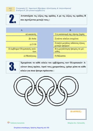 σελ.
32
Γεωγραφία Στ΄ Δημοτικού [Κριτήρια Αξιολόγησης & Διαγωνίσματα]
Ενότητα Β΄ [Το φυσικό περιβάλλον]
Έκδοση taexeiola Mαρία Απ. Γαϊτανίδη
Αντιστοίχισε τις λέξεις της ομάδας Α με τις λέξεις τις ομάδας Β
που σχετίζονται μεταξύ τους :
Α Β
α) ωκεανός 1) η κατανομή της γήινης ξηράς
β) Ασία 2) πέντε κύκλοι ενωμένοι
γ) 3/10
3) πολύ μεγάλος υδάτινος όγκος
μεταξύ ηπείρων
δ) έμβλημα Ολυμπιακός αγώ-
νων
4) η μεγαλύτερη ήπειρος σε μέ-
γεθος
ε) Μεσόγειος 5) θάλασσα
Χρωμάτισε το κάθε κύκλο του εμβλήματος των Ολυμπιακών Α-
γώνων όπως πρέπει. Αφού τους χρωματίσεις, γράψε μέσα σε κάθε
κύκλο για ποια ήπειρο πρόκειται :
ΒΑΘΜΟΣ:
Επιμέλεια επανάληψης: Χρήστος Χαρμπής σελ.193
 