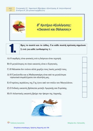 σελ.
33
Γεωγραφία Στ΄ Δημοτικού [Κριτήρια Αξιολόγησης & Διαγωνίσματα]
Ενότητα Β΄ [Το φυσικό περιβάλλον]
Έκδοση taexeiola Mαρία Απ. Γαϊτανίδη
Βρες το σωστό και το λάθος. Για κάθε σωστή πρόταση σημείωσε
Σ ενώ για κάθε λανθασμένη Λ :
Α) Ο πορθμός είναι φυσικός ενώ η διώρυγα είναι τεχνητή.
Β) Ο μεγαλύτερος σε όγκο ωκεανός είναι ο Ειρηνικός.
Γ) Η θάλασσα δεν ενώνει αλλά χωρίζει τους λαούς μεταξύ τους.
Δ) Η Γροιλανδία και η Μαδαγασκάρη είναι από τα μεγαλύτερα
νησιωτικά συμπλέγματα του πλανήτη μας.
Ε) Ο πρώτος περίπλους της Γης έγινε από τον στόλο του Μαγγελάνου.
Ζ) Ο Ινδικός ωκεανός βρίσκεται μεταξύ Αμερικής και Ευρώπης.
Η) Ο Ατλαντικός ωκεανός βρέχει την ήπειρο της Αφρικής.
8ο
Κριτήριο Αξιολόγησης:
«Ωκεανοί και θάλασσες»
Επιμέλεια επανάληψης: Χρήστος Χαρμπής σελ.194
 