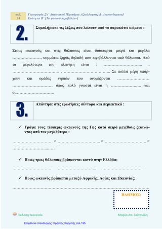 σελ.
34
Γεωγραφία Στ΄ Δημοτικού [Κριτήρια Αξιολόγησης & Διαγωνίσματα]
Ενότητα Β΄ [Το φυσικό περιβάλλον]
Έκδοση taexeiola Mαρία Απ. Γαϊτανίδη
Συμπλήρωσε τις λέξεις που λείπουν από το παρακάτω κείμενο :
Στους ωκεανούς και στις θάλασσες είναι διάσπαρτα μικρά και μεγάλα
…………………, κομμάτια ξηράς δηλαδή που περιβάλλονται από θάλασσα. Από
τα μεγαλύτερα του πλανήτη είναι : ……………………….. ,
…………………………….. , …………………………….. Σε πολλά μέρη υπάρ-
χουν και ομάδες νησιών που ονομάζονται ……………………
………………………… όπως πολύ γνωστά είναι η ……………….…. και
οι………………………..
Απάντησε στις ερωτήσεις σύντομα και περιεκτικά :
 Γράψε τους τέσσερις ωκεανούς της Γης κατά σειρά μεγέθους ξεκινώ-
ντας από τον μεγαλύτερο :
………………………… > ………………………….. > …………………………. >
……………………..……
 Ποιες τρεις θάλασσες βρίσκονται κοντά στην Ελλάδα;
……………………….. ……………………….. ………………………….
 Ποιος ωκεανός βρίσκεται μεταξύ Αφρικής, Ασίας και Ωκεανίας;
…………………………………………………………………………………………
ΒΑΘΜΟΣ:
Επιμέλεια επανάληψης: Χρήστος Χαρμπής σελ.195
 