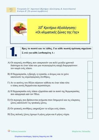 σελ.
37
Γεωγραφία Στ΄ Δημοτικού [Κριτήρια Αξιολόγησης & Διαγωνίσματα]
Ενότητα Β΄ [Το φυσικό περιβάλλον]
Έκδοση taexeiola Mαρία Απ. Γαϊτανίδη
Βρες το σωστό και το λάθος. Για κάθε σωστή πρόταση σημείωσε
Σ ενώ για κάθε λανθασμένη Λ :
Α) Οι καιρικές συνθήκες που επικρατούν για πολύ μεγάλο χρονικό
διάστημα σε έναν τόπο και μια συγκεκριμένη εποχή διαμορφώνουν
τον καιρό ενός τόπου.
Β) Η θερμοκρασία, η βροχή, η υγρασία, ο άνεμος και το χιόνι
αποτελούν τις ατμοσφαιρικές συνθήκες.
Γ) Αν οι ακτίνες του Ηλίου πέφτουν κάθετα σε έναν τόπο τότε
ο τόπος αυτός θερμαίνεται περισσότερο.
Δ) Η θερμοκρασία ενός τόπου εξαρτάται από το ποσό της θερμοκρασίας
που απορροφά από τον Ήλιο.
Ε) Οι περιοχές που βρίσκονται ανάμεσα στον Ισημερινό και τις εύκρατες
ζώνες αποτελούν τις τροπικές ζώνες.
Ζ) Οι τροπικές συνθήκες επηρεάζουν το κλίμα ενός τόπου.
Η) Στις πολικές ζώνες έχουμε 6 μήνες μέρα και 6 μήνες νύχτα.
10ο
Κριτήριο Αξιολόγησης:
«Οι κλιματικές ζώνες της Γης»
Επιμέλεια επανάληψης: Χρήστος Χαρμπής σελ.198
 