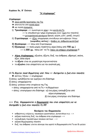 Κεφάλαιο 9ο, Β' Ενότητα
“Η Ατμόσφαιρα”
Ατμόσφαιρα:
 αέρια ασπίδα προστασίας της Γης
 αποτελείται από πολλά αέρια
 και πολλά στρώματα:
1) Τροπόσφαιρα -> πυκνότερη σε αέρα + πιο κοντά στη Γη
-> το σπουδαιότερο τμήμα ατμόσφαιρας (εκεί: ζωή στον πλανήτη)
-> μετεωρολογικά φαινόμενα (βροχή, ομίχλη, χιόνι, χαλάζι, άνεμοι)
2) Στρατόσφαιρα -> όζον: απορρόφηση επικίνδυνων ακτινοβολιών Ήλιου
(υπεριώδεις ακτίνες) -> βλάβες σε: άνθρωπο+φυτά+ζώα!
3) Μεσόσφαιρα -> πάνω από Στρατόσφαιρα
4) Εξώσφαιρα -> πολύ μικρές ποσότητες αέρα (πάνω από 700 χμ.)
-> 1.000 χμ. πάνω απ' τη Γη: παύει να υπάρχει ατμόσφαιρα !!!
 Αέρια Ατμόσφαιρας: οξυγόνο, άζωτο, διοξ. του άνθρακα, υδρατμοί, σκόνη,
όζον, άλλα αέρια
 το άζωτο είναι σε μεγαλύτερη περιεκτικότητα
 το οξυγόνο είναι απαραίτητο για την αναπνοή μας
Η Γη δέχεται ποσά θερμότητας από Ήλιο = > διατηρείται η ζωή στον πλανήτη
 ακτίνες Ήλιου --> ατμόσφαιρα:
1) άλλες: εμποδίζονται και γυρίζουν στο διάστημα
2) άλλες: απορροφώνται
3) άλλες: φτάνουν στην επιφάνεια της Γης
-> άλλες: απορροφώνται από τη Γη + τη θερμαίνουν
-> άλλες: επιστρέφουν στο διάστημα : α) ένα μέρος εγκλωβίζεται από
αέρια ατμόσφαιρας
β) ένα μέρος επιστρέφει στο διάστημα
==> Έτσι, διαμορφώνεται η θερμοκρασία που είναι απαραίτητη για να
διατηρηθεί η ζωή στον πλανήτη Γη !!!!!!
Φαινόμενο του Θερμοκηπίου
 ανθρώπινες ενέργειες: καυσαέρια εργοστασίων, αυτοκινήτων κ.α. --->
 αύξηση ποσότητας διοξ. του άνθρακα στην ατμόσφαιρα --->
 εγκλωβισμός περισσότερων ηλιακών ακτίνων --->
 αύξηση θερμοκρασίας πλανήτη
 διοξ. του άνθρακα: γίνεται σύννεφο που κρατά τη θερμοκρασία στη Γη και δε φεύγει
Δρεβενίτσου Αθανασία
Επιμέλεια επανάληψης: Χρήστος Χαρμπής σελ.19
 