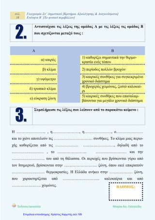 σελ.
38
Γεωγραφία Στ΄ Δημοτικού [Κριτήρια Αξιολόγησης & Διαγωνίσματα]
Ενότητα Β΄ [Το φυσικό περιβάλλον]
Έκδοση taexeiola Mαρία Απ. Γαϊτανίδη
Αντιστοίχισε τις λέξεις της ομάδας Α με τις λέξεις τις ομάδας Β
που σχετίζονται μεταξύ τους :
Α Β
α) καιρός
1) καθορίζει σημαντικά την θερμο-
κρασία ενός τόπου
β) κλίμα 2) περίοδος πολλών βροχών
γ) υψόμετρο
3) καιρικές συνθήκες για συγκεκριμένο
χρονικό διάστημα
δ) τροπικό κλίμα
4) βροχερός χειμώνας, ζεστό καλοκαί-
ρι
ε) εύκρατη ζώνη
5) καιρικές συνθήκες που επαναλαμ-
βάνονται για μεγάλο χρονικό διάστημα
Συμπλήρωσε τις λέξεις που λείπουν από το παρακάτω κείμενο :
Η ………………….. , η…………………, η…………………, ο…………………
και το χιόνι αποτελούν τις ………………………… συνθήκες. Το κλίμα μιας περιο-
χής καθορίζεται από τις ……………… ……………………, δηλαδή από το
……………………. , το ………………….. …………………… και την
…………………….. του από τη θάλασσα. Οι περιοχές που βρίσκονται γύρω από
τον Ισημερινό, βρίσκονται στην …………………….. ζώνη, όπου εκεί επικρατούν
…………………….. θερμοκρασίες. Η Ελλάδα ανήκει στην ……………… ζώνη,
που χαρακτηρίζεται από ……………………….. καλοκαίρια και από
………………….. χειμώνες. ΒΑΘΜΟΣ:
Επιμέλεια επανάληψης: Χρήστος Χαρμπής σελ.199
 