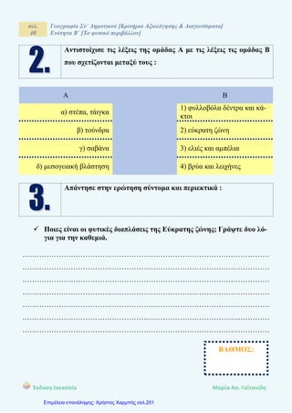 σελ.
40
Γεωγραφία Στ΄ Δημοτικού [Κριτήρια Αξιολόγησης & Διαγωνίσματα]
Ενότητα Β΄ [Το φυσικό περιβάλλον]
Έκδοση taexeiola Mαρία Απ. Γαϊτανίδη
Αντιστοίχισε τις λέξεις της ομάδας Α με τις λέξεις τις ομάδας Β
που σχετίζονται μεταξύ τους :
Α Β
α) στέπα, τάιγκα
1) φυλλοβόλα δέντρα και κά-
κτοι
β) τούνδρα 2) εύκρατη ζώνη
γ) σαβάνα 3) ελιές και αμπέλια
δ) μεσογειακή βλάστηση 4) βρύα και λειχήνες
Απάντησε στην ερώτηση σύντομα και περιεκτικά :
 Ποιες είναι οι φυτικές διαπλάσεις της Εύκρατης ζώνης; Γράψτε δυο λό-
για για την καθεμιά.
…………………………………………………………………………………………
…………………………………………………………………………………………
…………………………………………………………………………………………
…………………………………………………………………………………………
…………………………………………………………………………………………
…………………………………………………………………………………………
…………………………………………………………………………………………
ΒΑΘΜΟΣ:
Επιμέλεια επανάληψης: Χρήστος Χαρμπής σελ.201
 