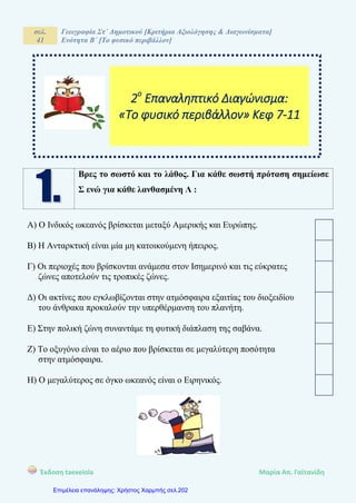 σελ.
41
Γεωγραφία Στ΄ Δημοτικού [Κριτήρια Αξιολόγησης & Διαγωνίσματα]
Ενότητα Β΄ [Το φυσικό περιβάλλον]
Έκδοση taexeiola Mαρία Απ. Γαϊτανίδη
Βρες το σωστό και το λάθος. Για κάθε σωστή πρόταση σημείωσε
Σ ενώ για κάθε λανθασμένη Λ :
Α) Ο Ινδικός ωκεανός βρίσκεται μεταξύ Αμερικής και Ευρώπης.
Β) Η Ανταρκτική είναι μία μη κατοικούμενη ήπειρος.
Γ) Οι περιοχές που βρίσκονται ανάμεσα στον Ισημερινό και τις εύκρατες
ζώνες αποτελούν τις τροπικές ζώνες.
Δ) Οι ακτίνες που εγκλωβίζονται στην ατμόσφαιρα εξαιτίας του διοξειδίου
του άνθρακα προκαλούν την υπερθέρμανση του πλανήτη.
Ε) Στην πολική ζώνη συναντάμε τη φυτική διάπλαση της σαβάνα.
Ζ) Το οξυγόνο είναι το αέριο που βρίσκεται σε μεγαλύτερη ποσότητα
στην ατμόσφαιρα.
Η) Ο μεγαλύτερος σε όγκο ωκεανός είναι ο Ειρηνικός.
2ο
Επαναληπτικό Διαγώνισμα:
«Το φυσικό περιβάλλον» Κεφ 7-11
Επιμέλεια επανάληψης: Χρήστος Χαρμπής σελ.202
 