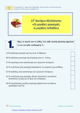 σελ.
46
Γεωγραφία Στ΄ Δημοτικού [Κριτήρια Αξιολόγησης & Διαγωνίσματα]
Ενότητα Β΄ [Το φυσικό περιβάλλον]
Έκδοση taexeiola Mαρία Απ. Γαϊτανίδη
Βρες το σωστό και το λάθος. Για κάθε σωστή πρόταση σημείωσε
Σ ενώ για κάθε λανθασμένη Λ :
Α) Η ψηλότερη κορυφή της Γης είναι το Έβερεστ.
Β) Η ψηλότερη οροσειρά της Ευρώπης είναι οι ΄Ανδεις.
Γ) Οι οροσειρές είναι αποτέλεσμα των εξωγενών δυνάμεων.
Δ) Το ανάγλυφο μιας περιοχής διαμορφώνει τις καιρικές της συνθήκες.
Ε) Οι πεδιάδες είναι αποτέλεσμα των εξωγενών δυνάμεων.
Ζ) Το ανάγλυφο μιας περιοχής, άλλοτε διευκολύνει και άλλοτε
δυσκολεύει τη ζωή και τα έργα των ανθρώπων.
Η) Οι περισσότερες μεγάλες οροσειρές βρίσκονται στο βόρειο
ημισφαίριο της Γης.
13ο
Κριτήριο Αξιολόγησης:
«Οι μεγάλες οροσειρές,
οι μεγάλες πεδιάδες»
Επιμέλεια επανάληψης: Χρήστος Χαρμπής σελ.207
 